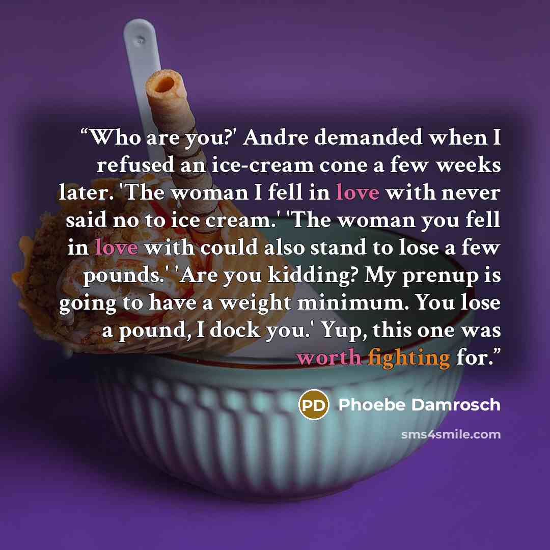 “Who are you?' Andre demanded when I refused an ice-cream cone a few weeks later. 'The woman I fell in love with never said no to ice cream.' 'The woman you fell in love with could also stand to lose a few pounds.' 'Are you kidding? My prenup is going to have a weight minimum. You lose a pound, I…” quote by Phoebe Damrosch