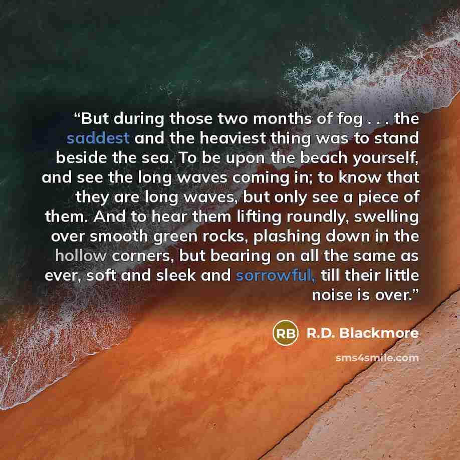 “But during those two months of fog . . . the saddest and the heaviest thing was to stand beside the sea. To be upon the beach yourself, and see the long waves coming in; to know that they are long waves, but only see a piece of them. And to hear them lifting roundly, swelling over smooth green…” quote by R.D. Blackmore