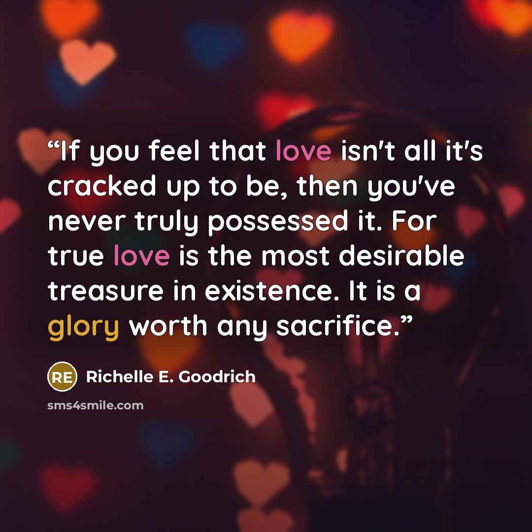 “If you feel that love isn't all it's cracked up to be, then you've never truly possessed it. For true love is the most desirable treasure in existence. It is a glory worth any sacrifice.” quote by Richelle E. Goodrich