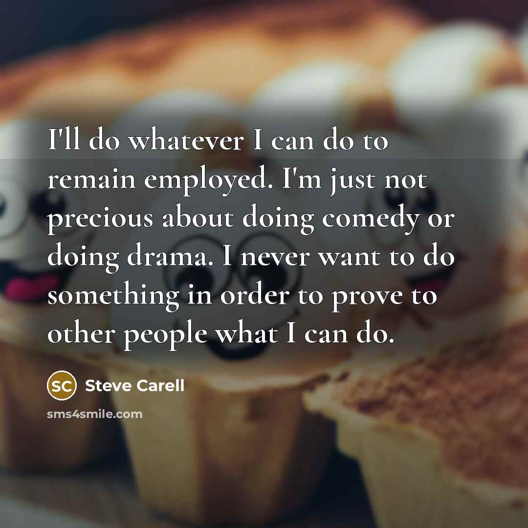 “I'll do whatever I can do to remain employed. I'm just not precious about doing comedy or doing drama. I never want to do something in order to prove to other people what I can do.” quote by Steve Carell