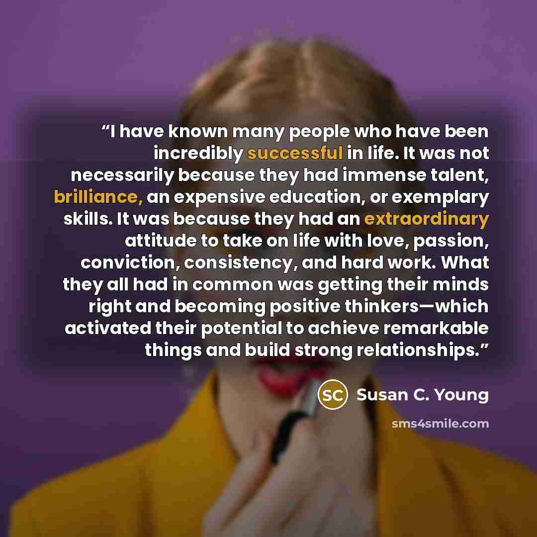 “I have known many people who have been incredibly successful in life. It was not necessarily because they had immense talent, brilliance, an expensive education, or exemplary skills. It was because they had an extraordinary attitude to take on life with love, passion, conviction, consistency, and…” quote by Susan C. Young
