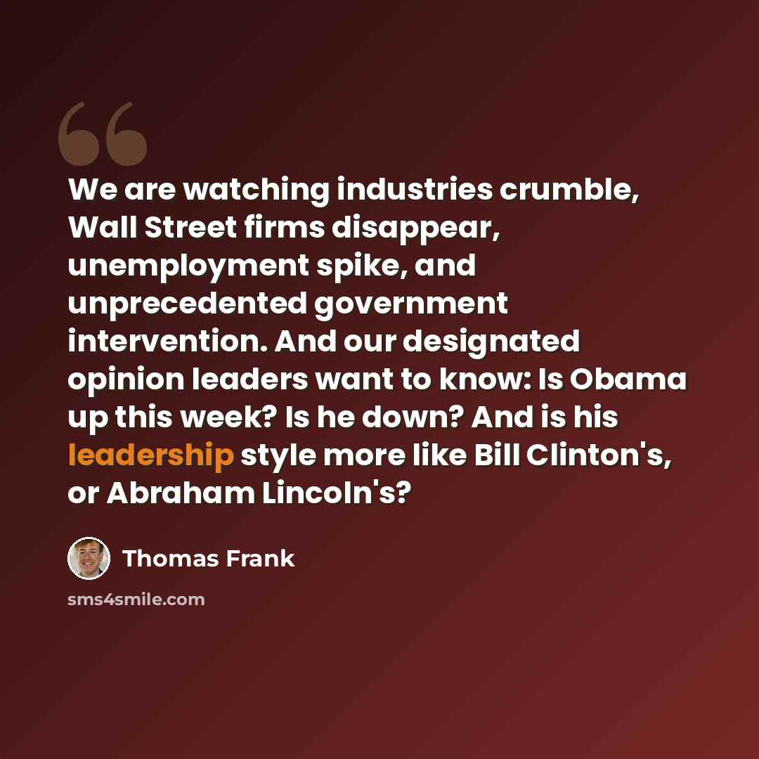 “We are watching industries crumble, Wall Street firms disappear, unemployment spike, and unprecedented government intervention. And our designated opinion leaders want to know: Is Obama up this week? Is he down? And is his leadership style more like Bill Clinton's, or Abraham Lincoln's?” quote by Thomas Frank