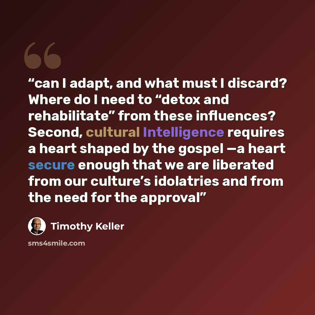 “can I adapt, and what must I discard? Where do I need to “detox and rehabilitate” from these influences? Second, cultural Intelligence requires a heart shaped by the gospel —a heart secure enough that we are liberated from our culture’s idolatries and from the need for the approval” quote by Timothy Keller