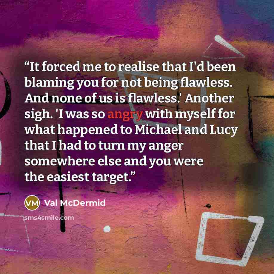 “It forced me to realise that I'd been blaming you for not being flawless. And none of us is flawless.' Another sigh. 'I was so angry with myself for what happened to Michael and Lucy that I had to turn my anger somewhere else and you were the easiest target.” quote by Val McDermid