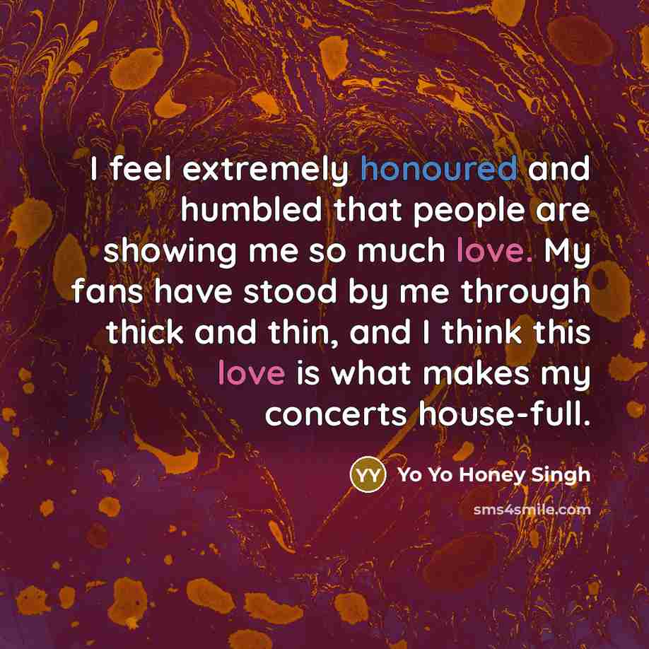 “I feel extremely honoured and humbled that people are showing me so much love. My fans have stood by me through thick and thin, and I think this love is what makes my concerts house-full.” quote by Yo Yo Honey Singh