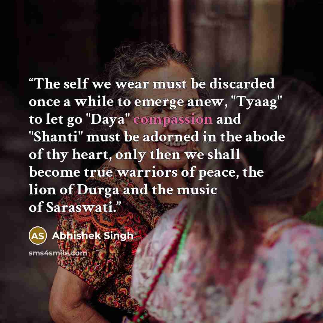 “The self we wear must be discarded once a while to emerge anew, "Tyaag" to let go "Daya" compassion and "Shanti" must be adorned in the abode of thy heart, only then we shall become true warriors of peace, the lion of Durga and the music of Saraswati.” quote by Abhishek Singh