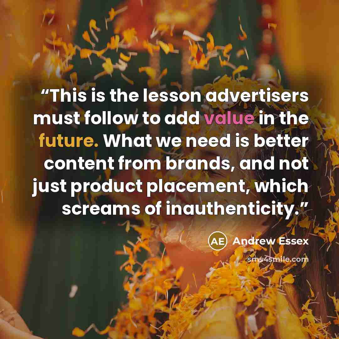 “This is the lesson advertisers must follow to add value in the future. What we need is better content from brands, and not just product placement, which screams of inauthenticity.” quote by Andrew Essex