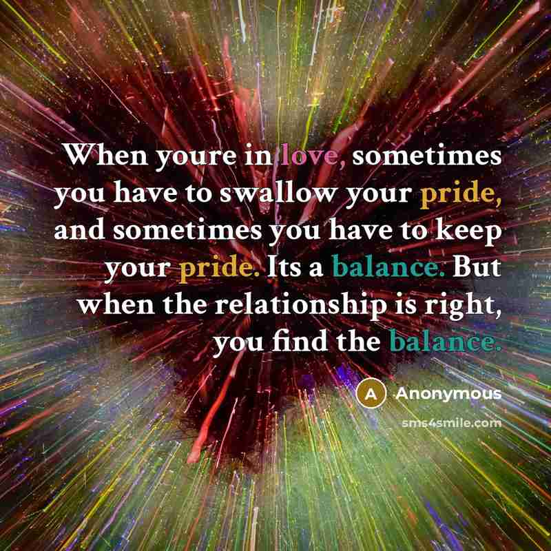 “When youre in love, sometimes you have to swallow your pride, and sometimes you have to keep your pride. Its a balance. But when the relationship is right, you find the balance.” quote by Anonymous