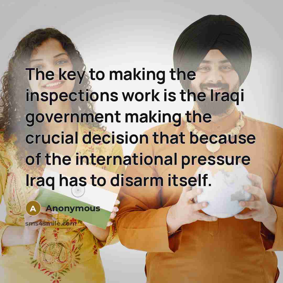 “The key to making the inspections work is the Iraqi government making the crucial decision that because of the international pressure Iraq has to disarm itself.” quote by Anonymous