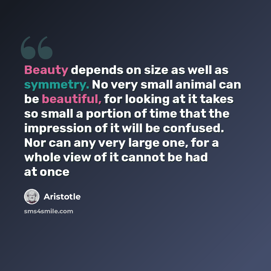 “Beauty depends on size as well as symmetry. No very small animal can be beautiful, for looking at it takes so small a portion of time that the impression of it will be confused. Nor can any very large one, for a whole view of it cannot be had at once” quote by Aristotle