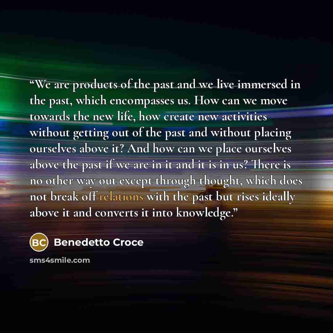 “We are products of the past and we live immersed in the past, which encompasses us. How can we move towards the new life, how create new activities without getting out of the past and without placing ourselves above it? And how can we place ourselves above the past if we are in it and it is in us?…” quote by Benedetto Croce
