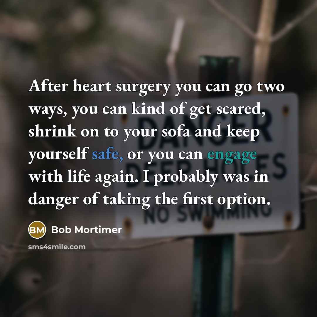 “After heart surgery you can go two ways, you can kind of get scared, shrink on to your sofa and keep yourself safe, or you can engage with life again. I probably was in danger of taking the first option.” quote by Bob Mortimer