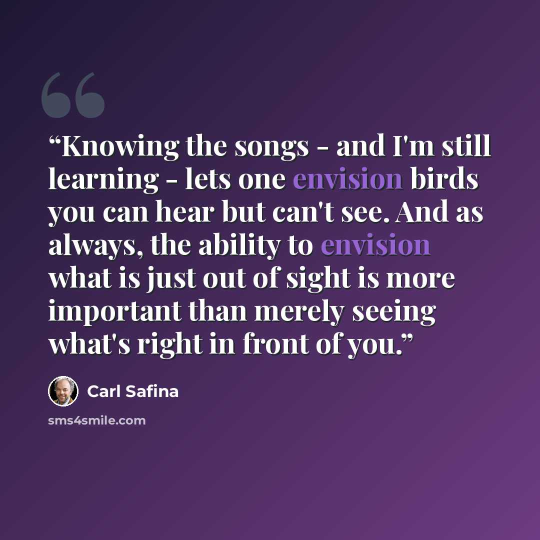 “Knowing the songs - and I'm still learning - lets one envision birds you can hear but can't see. And as always, the ability to envision what is just out of sight is more important than merely seeing what's right in front of you.” quote by Carl Safina