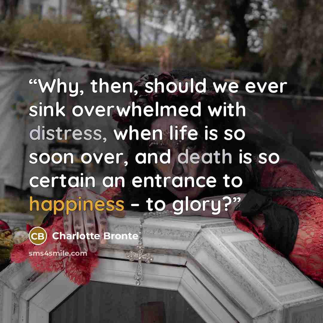 “Why, then, should we ever sink overwhelmed with distress, when life is so soon over, and death is so certain an entrance to happiness – to glory?” quote by Charlotte Brontë