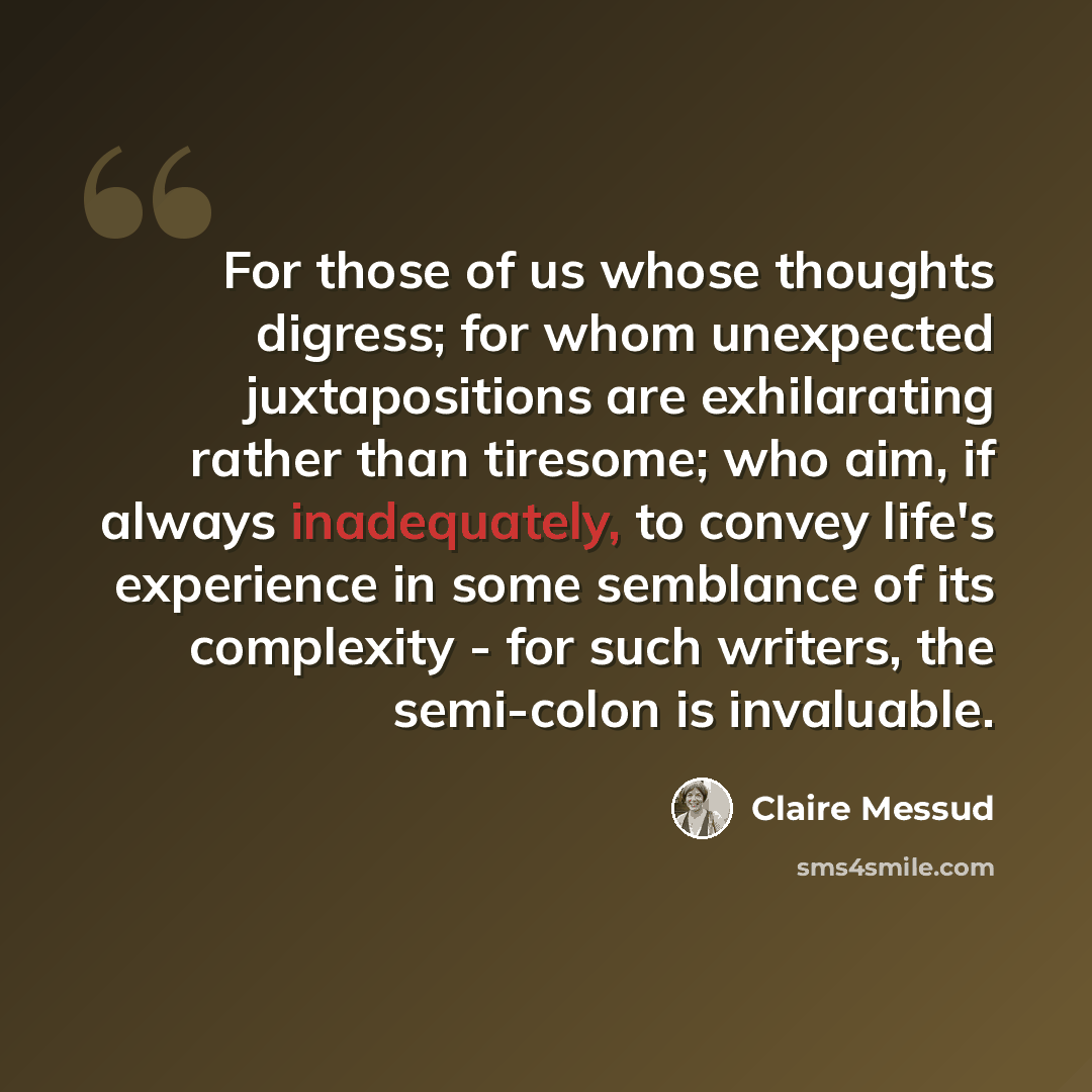“For those of us whose thoughts digress; for whom unexpected juxtapositions are exhilarating rather than tiresome; who aim, if always inadequately, to convey life's experience in some semblance of its complexity - for such writers, the semi-colon is invaluable.” quote by Claire Messud