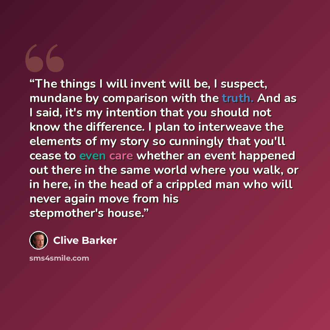 “The things I will invent will be, I suspect, mundane by comparison with the truth. And as I said, it's my intention that you should not know the difference. I plan to interweave the elements of my story so cunningly that you'll cease to even care whether an event happened out there in the same…” quote by Clive Barker