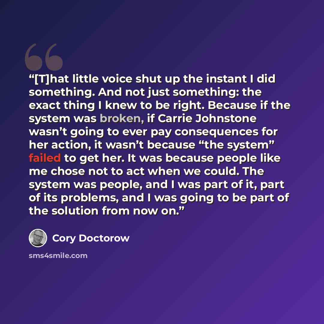 “[T]hat little voice shut up the instant I did something. And not just something: the exact thing I knew to be right. Because if the system was broken, if Carrie Johnstone wasn’t going to ever pay consequences for her action, it wasn’t because “the system” failed to get her. It was because people…” quote by Cory Doctorow