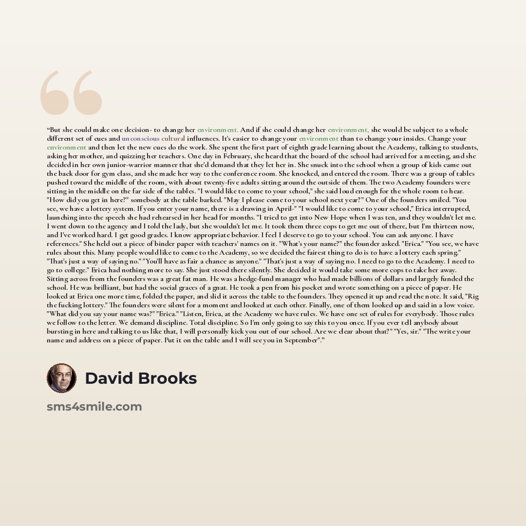 “But she could make one decision- to change her environment. And if she could change her environment, she would be subject to a whole different set of cues and unconscious cultural influences. It's easier to change your environment than to change your insides. Change your environment and then let…” quote by David Brooks