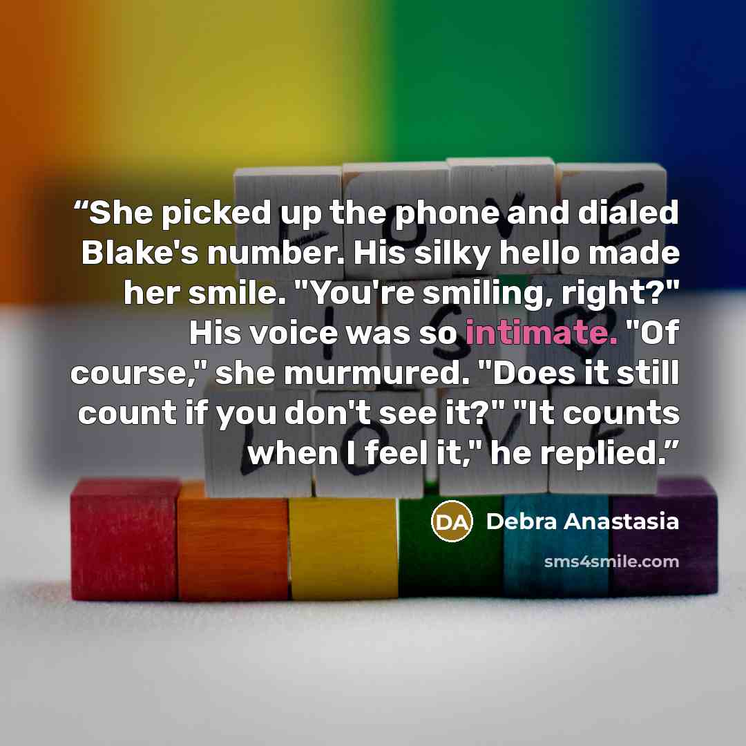 “She picked up the phone and dialed Blake's number. His silky hello made her smile. "You're smiling, right?" His voice was so intimate. "Of course," she murmured. "Does it still count if you don't see it?" "It counts when I feel it," he replied.” quote by Debra Anastasia