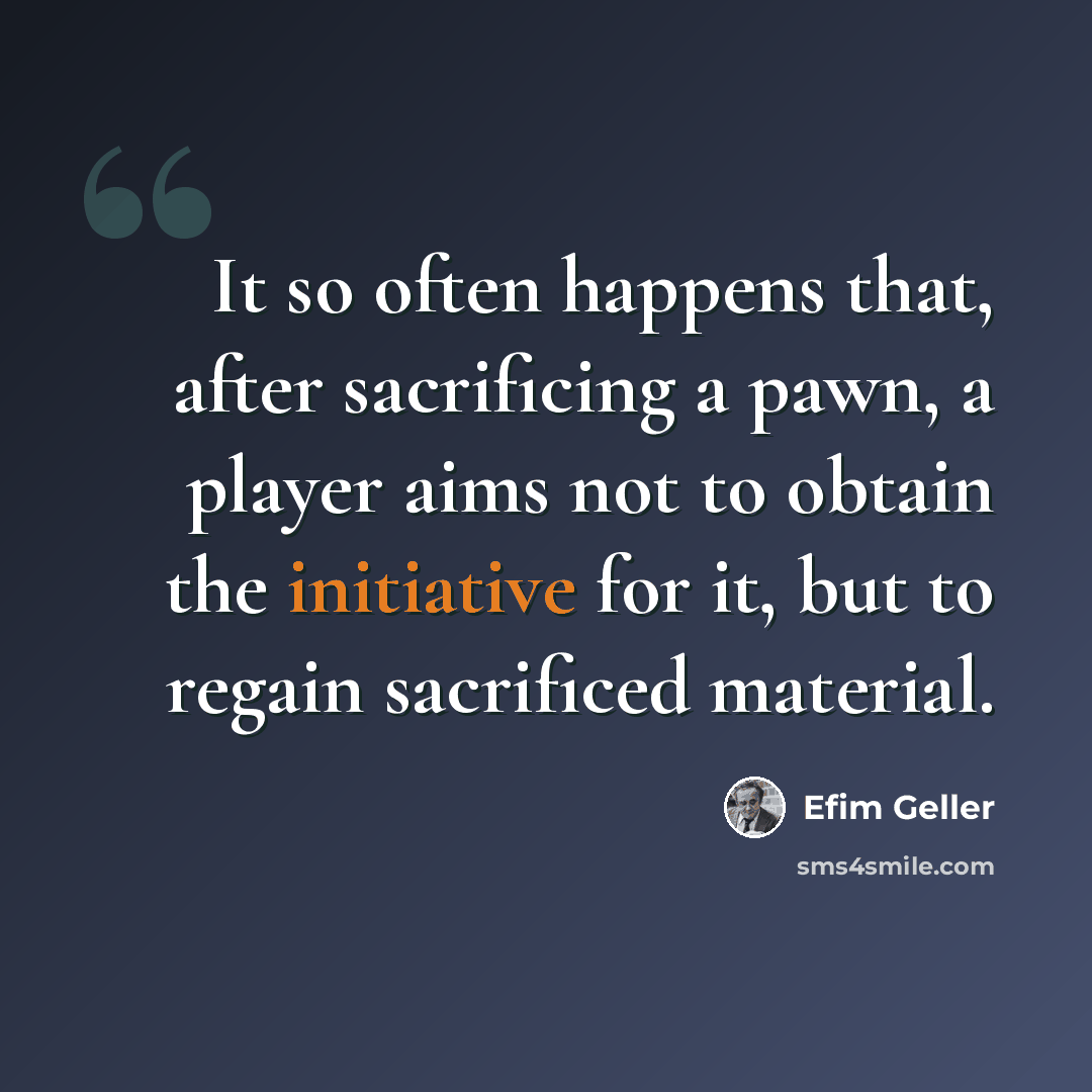 “It so often happens that, after sacrificing a pawn, a player aims not to obtain the initiative for it, but to regain sacrificed material.” quote by Efim Geller