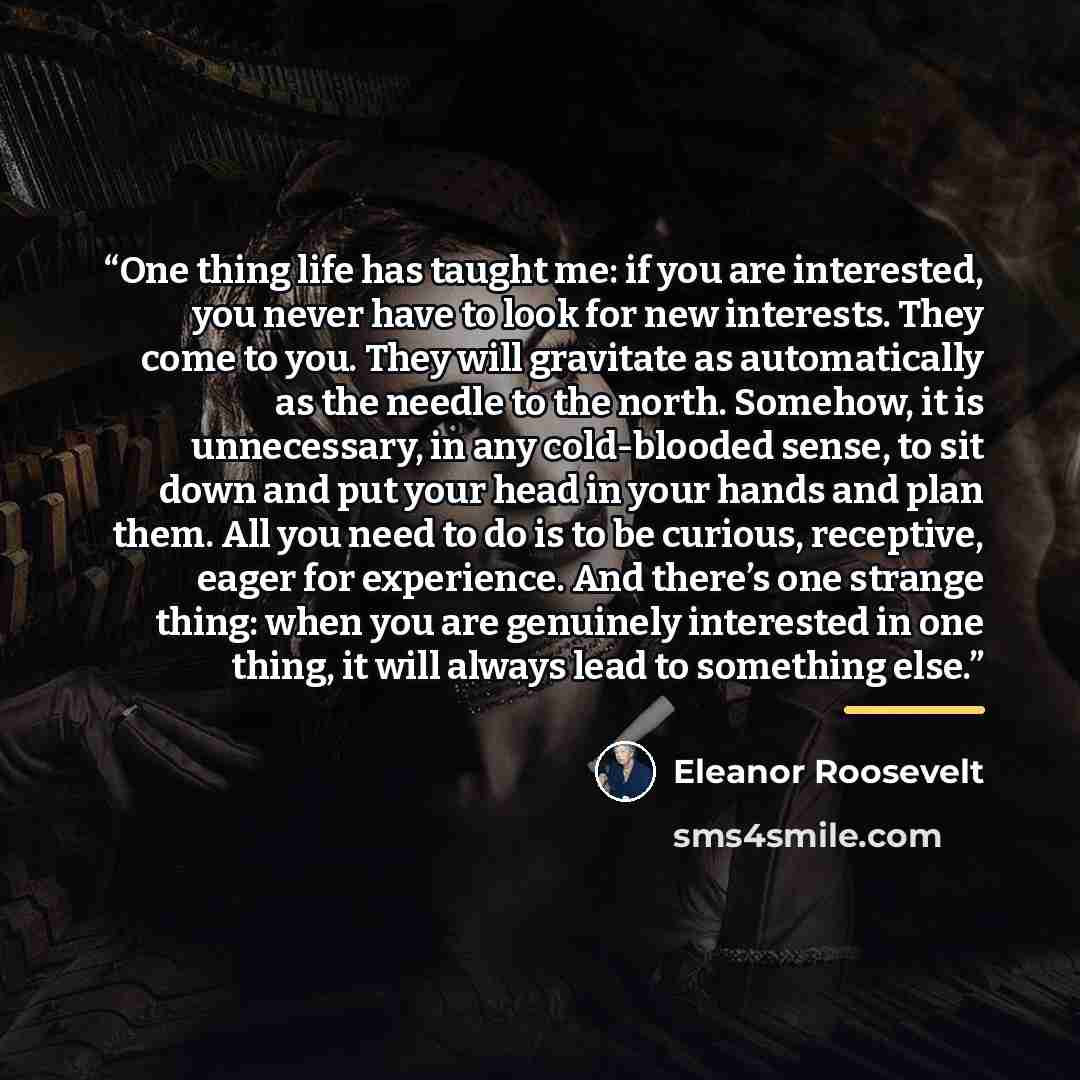 “One thing life has taught me: if you are interested, you never have to look for new interests. They come to you. They will gravitate as automatically as the needle to the north. Somehow, it is unnecessary, in any cold-blooded sense, to sit down and put your head in your hands and plan them. All…” quote by Eleanor Roosevelt