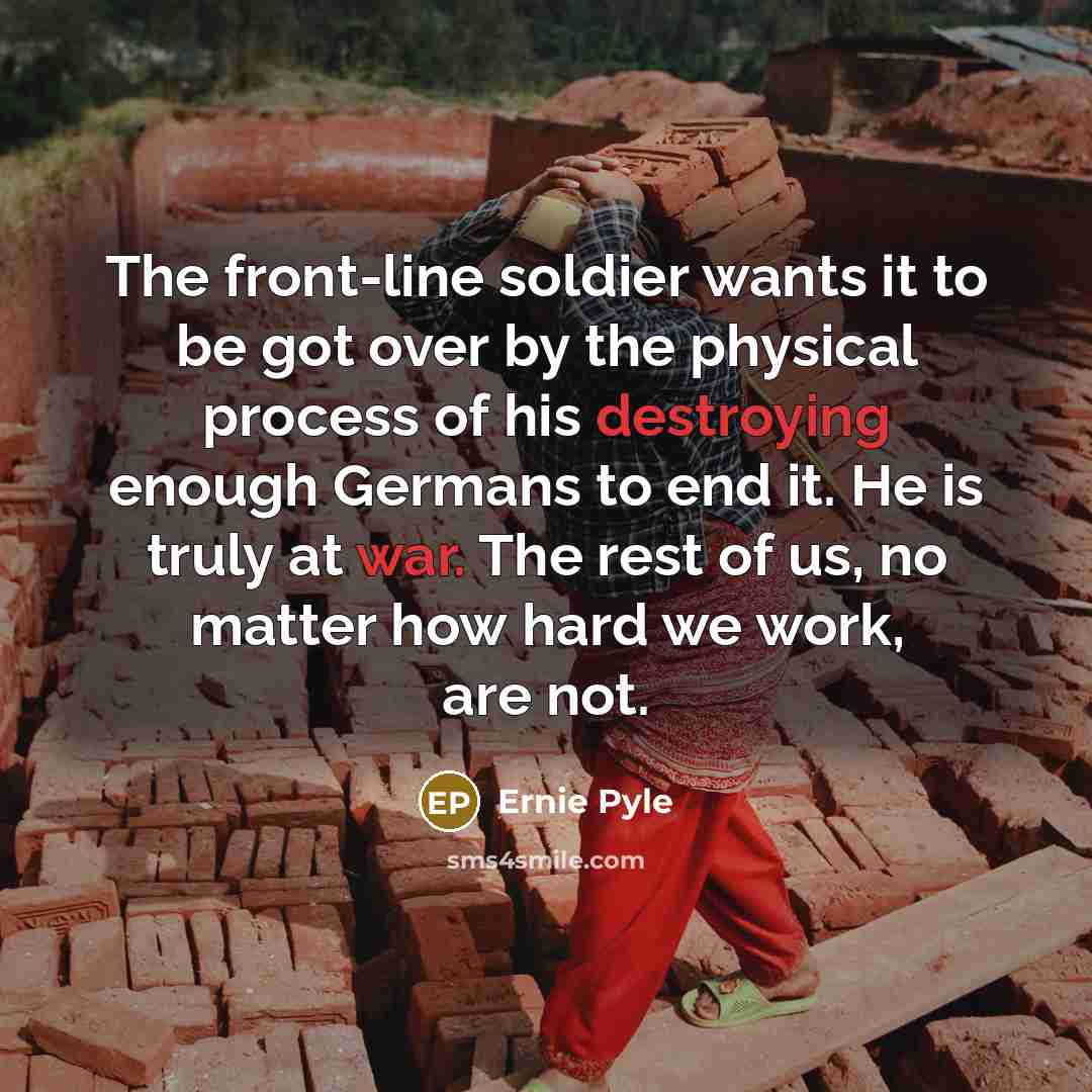 “The front-line soldier wants it to be got over by the physical process of his destroying enough Germans to end it. He is truly at war. The rest of us, no matter how hard we work, are not.” quote by Ernie Pyle
