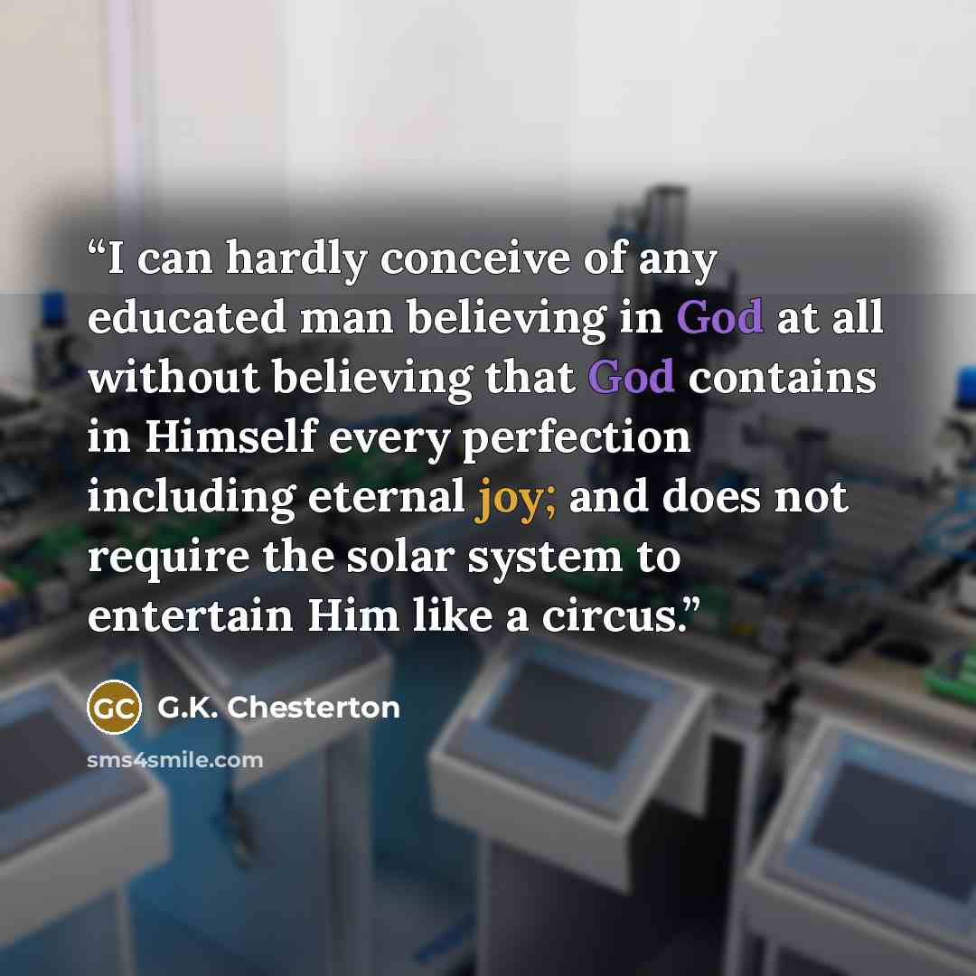 “I can hardly conceive of any educated man believing in God at all without believing that God contains in Himself every perfection including eternal joy; and does not require the solar system to entertain Him like a circus.” quote by G.K. Chesterton