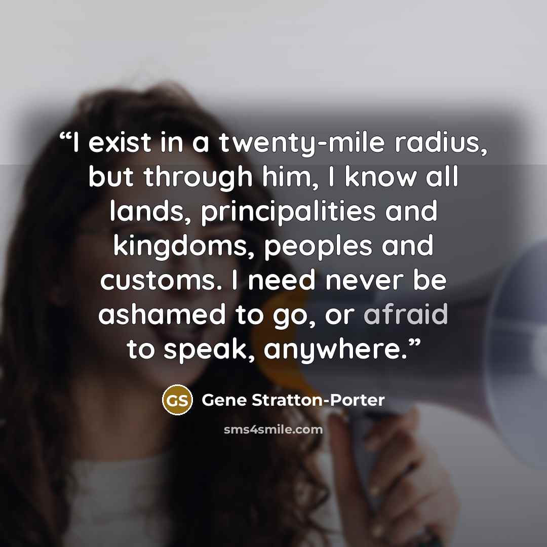 “I exist in a twenty-mile radius, but through him, I know all lands, principalities and kingdoms, peoples and customs. I need never be ashamed to go, or afraid to speak, anywhere.” quote by Gene Stratton-Porter