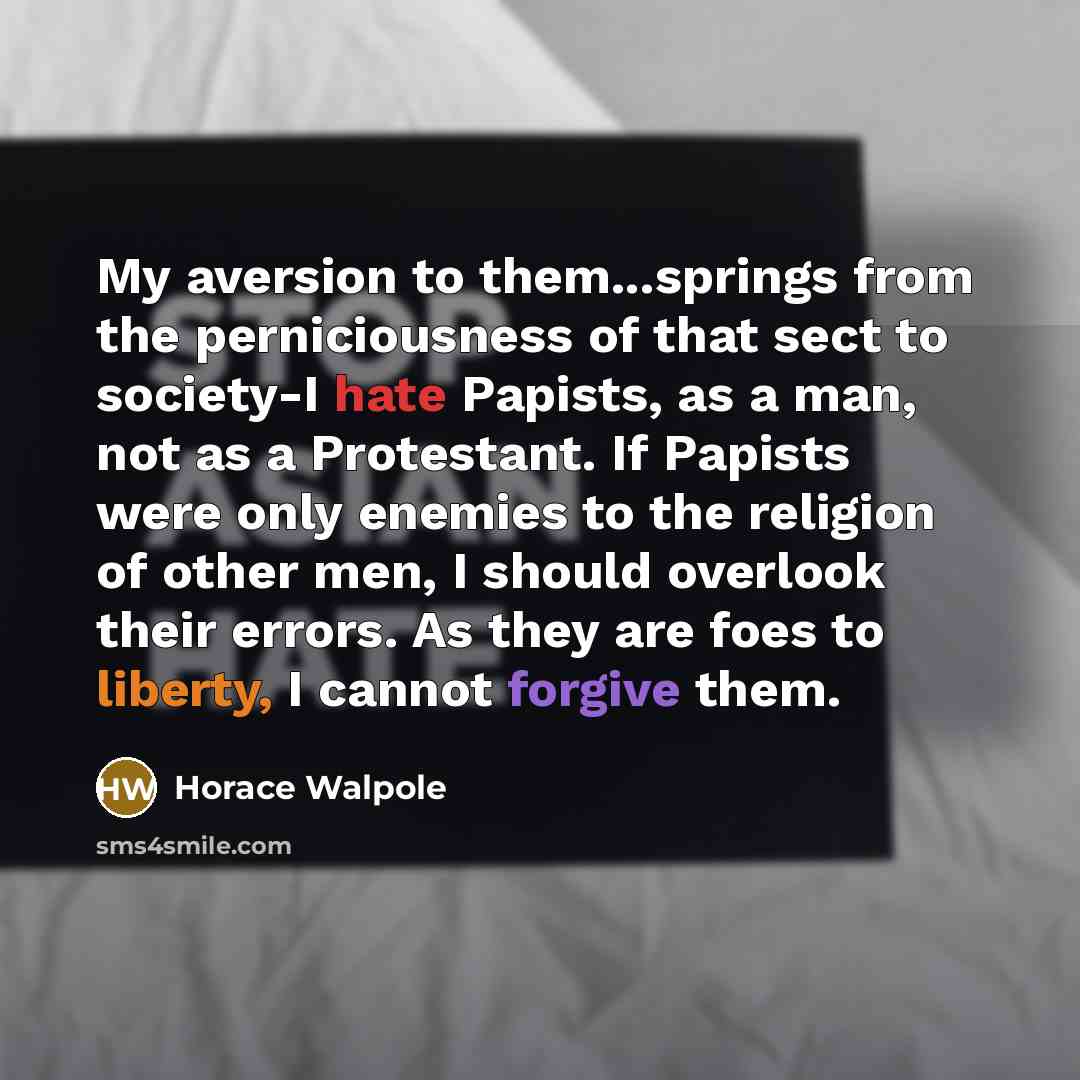 “My aversion to them...springs from the perniciousness of that sect to society-I hate Papists, as a man, not as a Protestant. If Papists were only enemies to the religion of other men, I should overlook their errors. As they are foes to liberty, I cannot forgive them.” quote by Horace Walpole