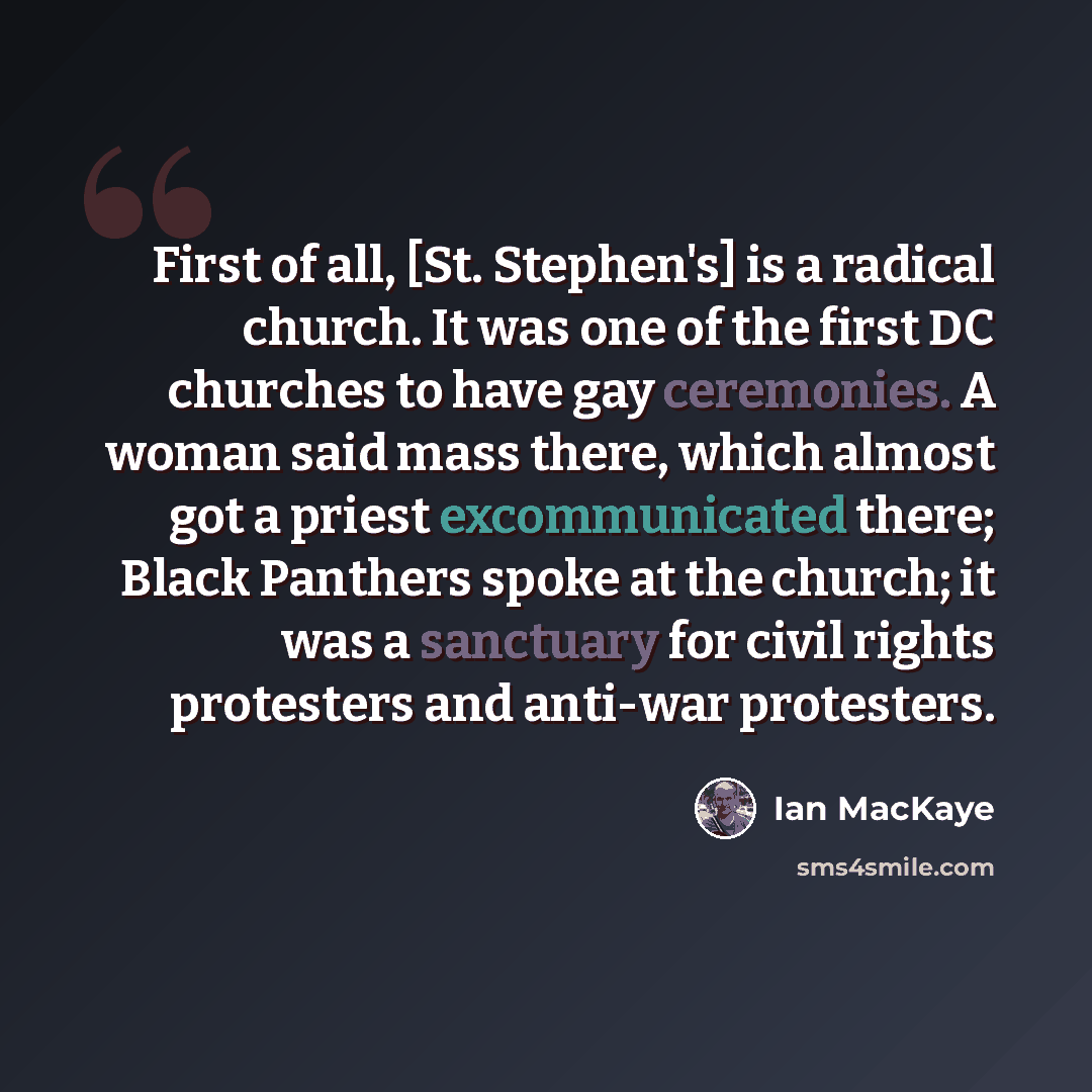 “First of all, [St. Stephen's] is a radical church. It was one of the first DC churches to have gay ceremonies. A woman said mass there, which almost got a priest excommunicated there; Black Panthers spoke at the church; it was a sanctuary for civil rights protesters and anti-war protesters.” quote by Ian MacKaye
