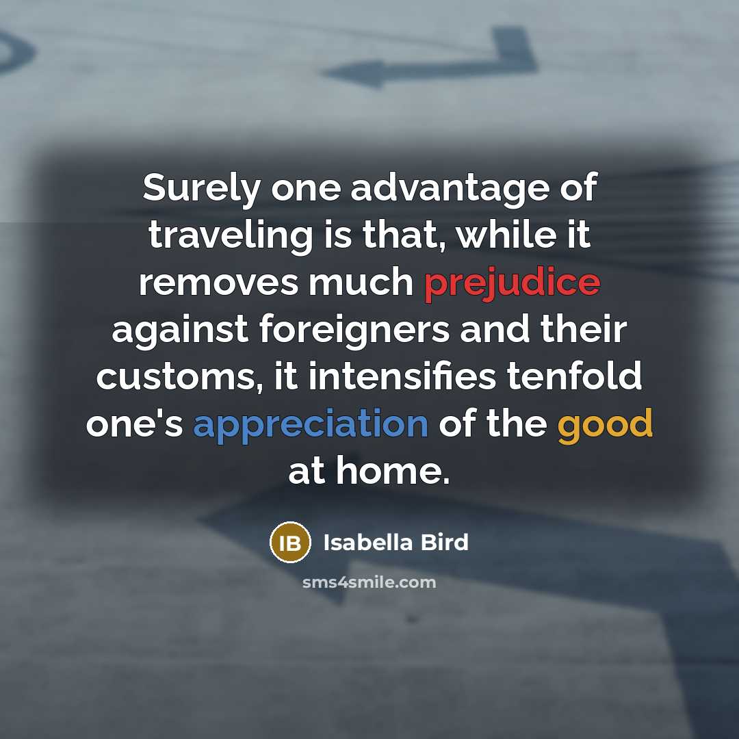 “Surely one advantage of traveling is that, while it removes much prejudice against foreigners and their customs, it intensifies tenfold one's appreciation of the good at home.” quote by Isabella Bird