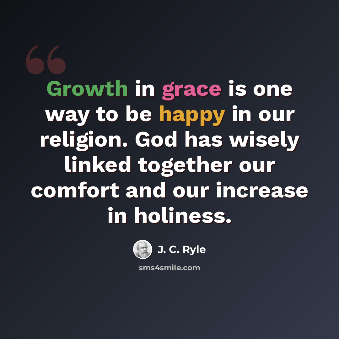 “Growth in grace is one way to be happy in our religion. God has wisely linked together our comfort and our increase in holiness.” quote by J. C. Ryle