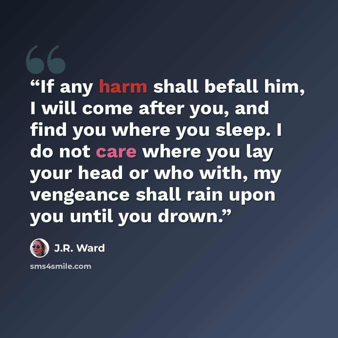“If any harm shall befall him, I will come after you, and find you where you sleep. I do not care where you lay your head or who with, my vengeance shall rain upon you until you drown.” quote by J.R. Ward