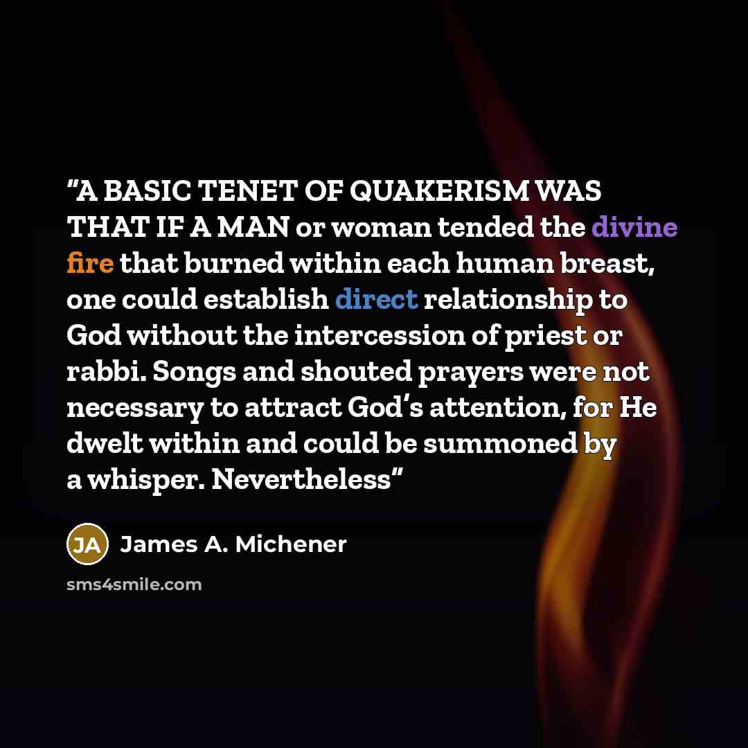 “A BASIC TENET OF QUAKERISM WAS THAT IF A MAN or woman tended the divine fire that burned within each human breast, one could establish direct relationship to God without the intercession of priest or rabbi. Songs and shouted prayers were not necessary to attract God’s attention, for He dwelt…” quote by James A. Michener