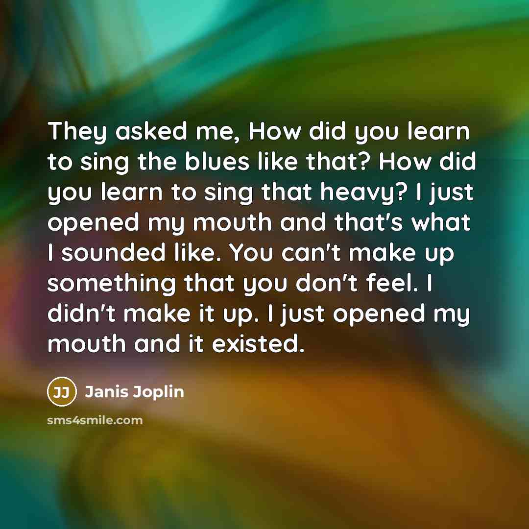 “They asked me, How did you learn to sing the blues like that? How did you learn to sing that heavy? I just opened my mouth and that's what I sounded like. You can't make up something that you don't feel. I didn't make it up. I just opened my mouth and it existed.” quote by Janis Joplin