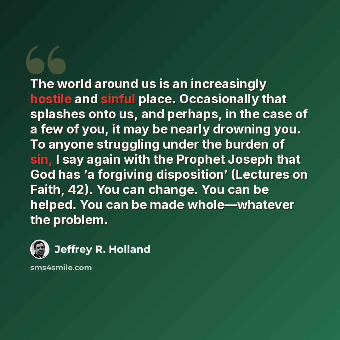 “The world around us is an increasingly hostile and sinful place. Occasionally that splashes onto us, and perhaps, in the case of a few of you, it may be nearly drowning you. To anyone struggling under the burden of sin, I say again with the Prophet Joseph that God has ‘a forgiving disposition’…” quote by Jeffrey R. Holland