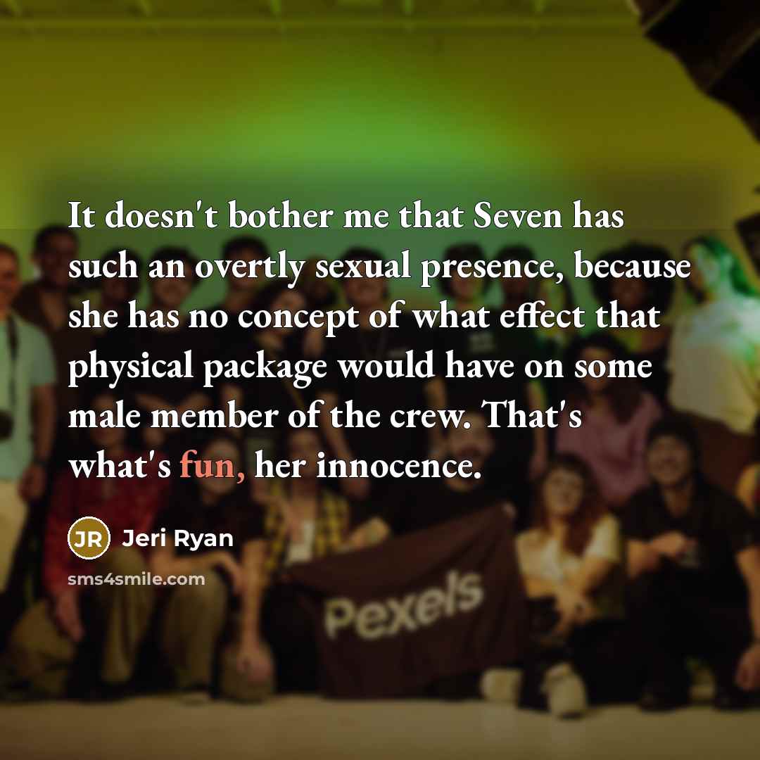 “It doesn't bother me that Seven has such an overtly sexual presence, because she has no concept of what effect that physical package would have on some male member of the crew. That's what's fun, her innocence.” quote by Jeri Ryan