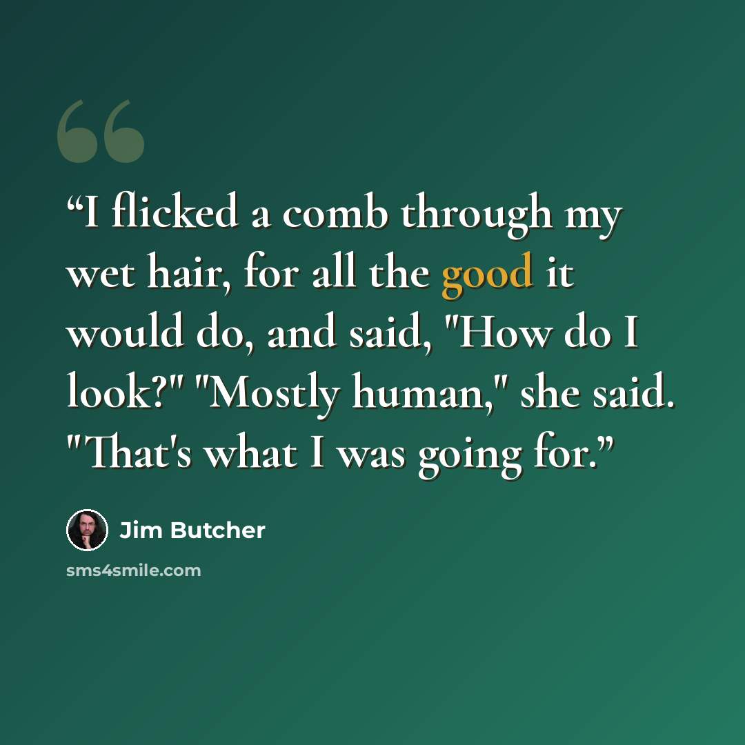 “I flicked a comb through my wet hair, for all the good it would do, and said, "How do I look?" "Mostly human," she said. "That's what I was going for.” quote by Jim Butcher