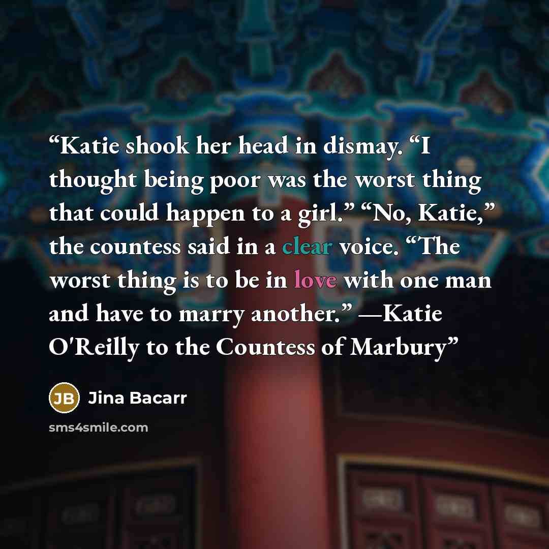 “Katie shook her head in dismay. “I thought being poor was the worst thing that could happen to a girl.” “No, Katie,” the countess said in a clear voice. “The worst thing is to be in love with one man and have to marry another.” —Katie O'Reilly to the Countess of Marbury” quote by Jina Bacarr