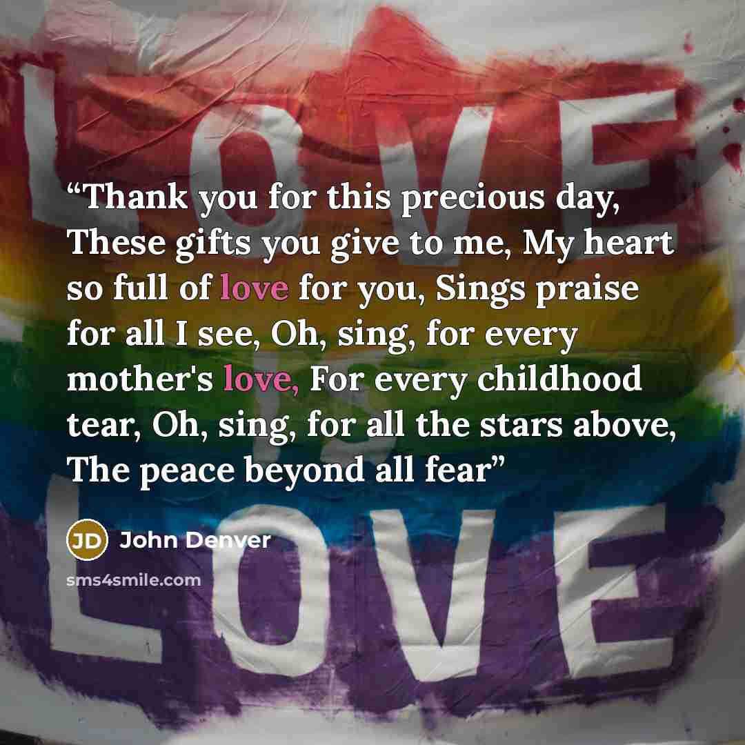 “Thank you for this precious day, These gifts you give to me, My heart so full of love for you, Sings praise for all I see, Oh, sing, for every mother's love, For every childhood tear, Oh, sing, for all the stars above, The peace beyond all fear” quote by John Denver