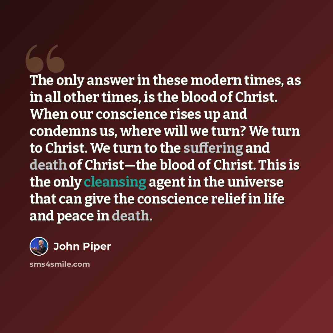 “The only answer in these modern times, as in all other times, is the blood of Christ. When our conscience rises up and condemns us, where will we turn? We turn to Christ. We turn to the suffering and death of Christ—the blood of Christ. This is the only cleansing agent in the universe that can…” quote by John Piper