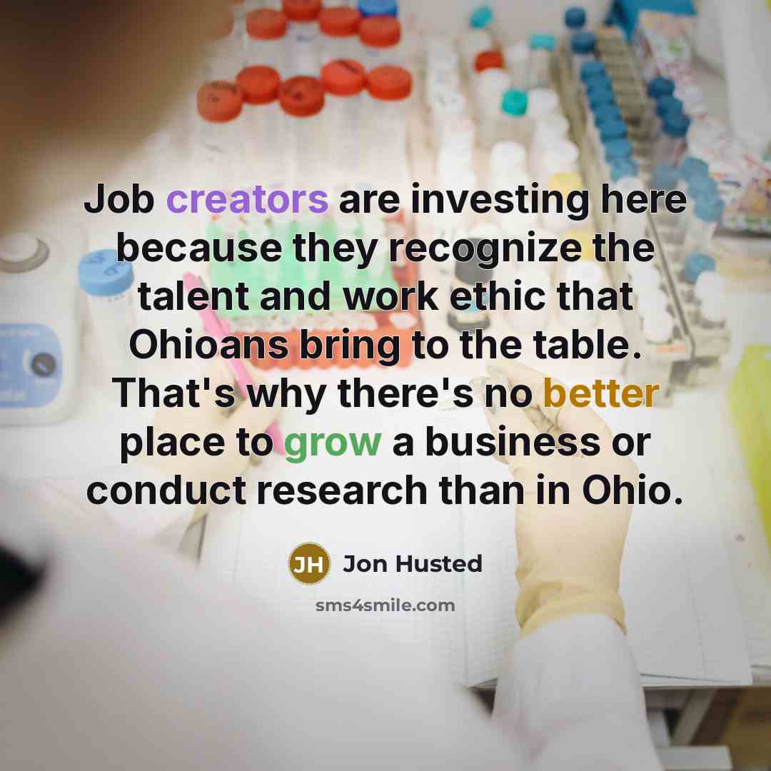 “Job creators are investing here because they recognize the talent and work ethic that Ohioans bring to the table. That's why there's no better place to grow a business or conduct research than in Ohio.” quote by Jon Husted