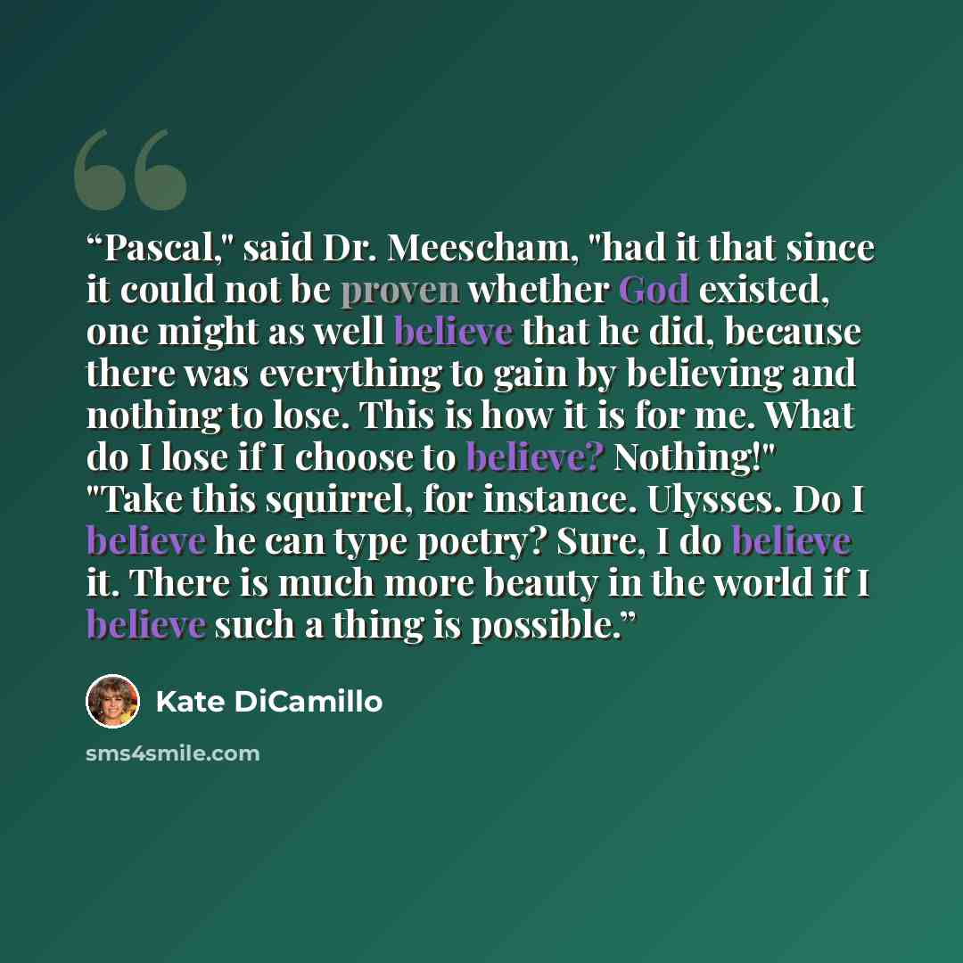 “Pascal," said Dr. Meescham, "had it that since it could not be proven whether God existed, one might as well believe that he did, because there was everything to gain by believing and nothing to lose. This is how it is for me. What do I lose if I choose to believe? Nothing!" "Take this squirrel…” quote by Kate DiCamillo