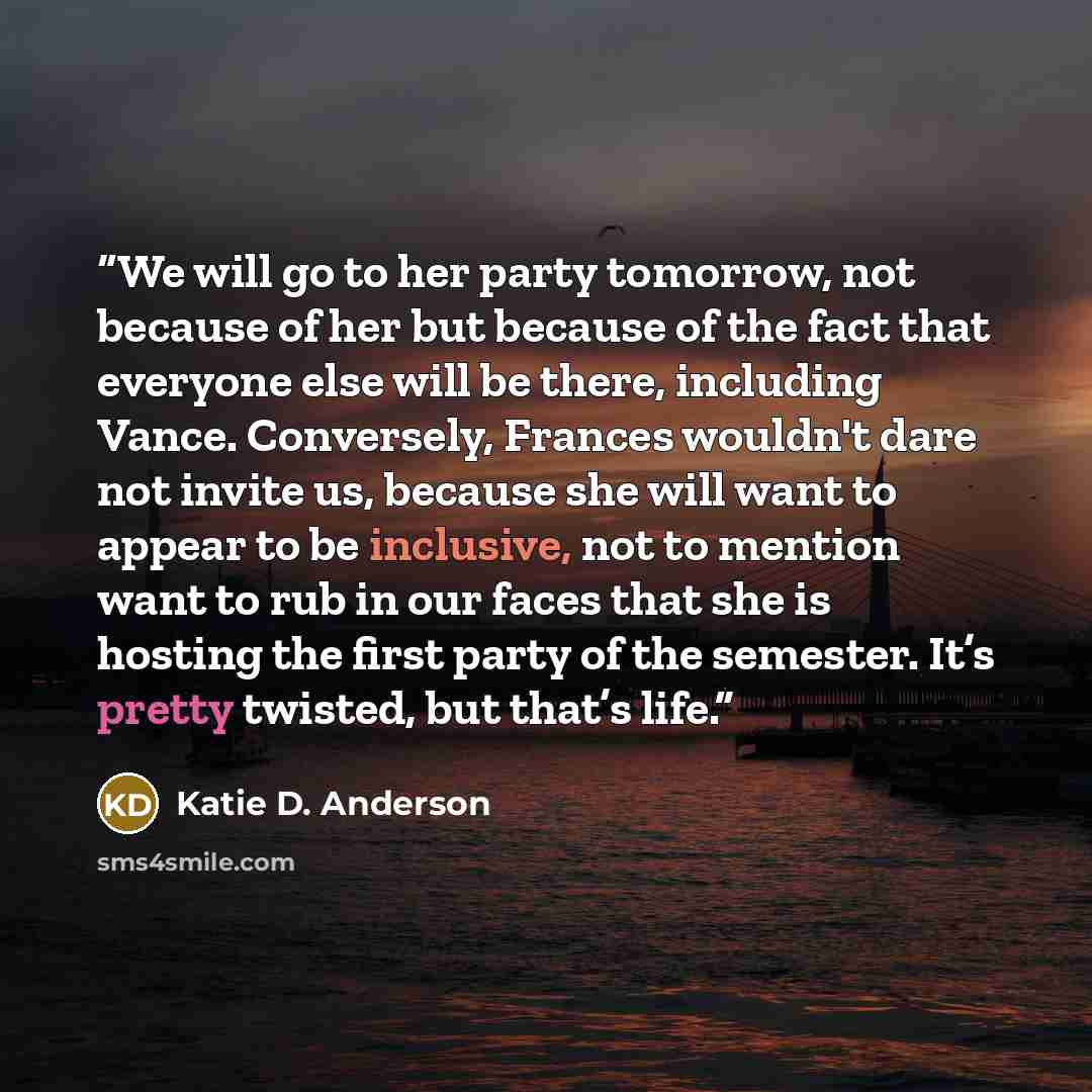 “We will go to her party tomorrow, not because of her but because of the fact that everyone else will be there, including Vance. Conversely, Frances wouldn't dare not invite us, because she will want to appear to be inclusive, not to mention want to rub in our faces that she is hosting the first…” quote by Katie D. Anderson