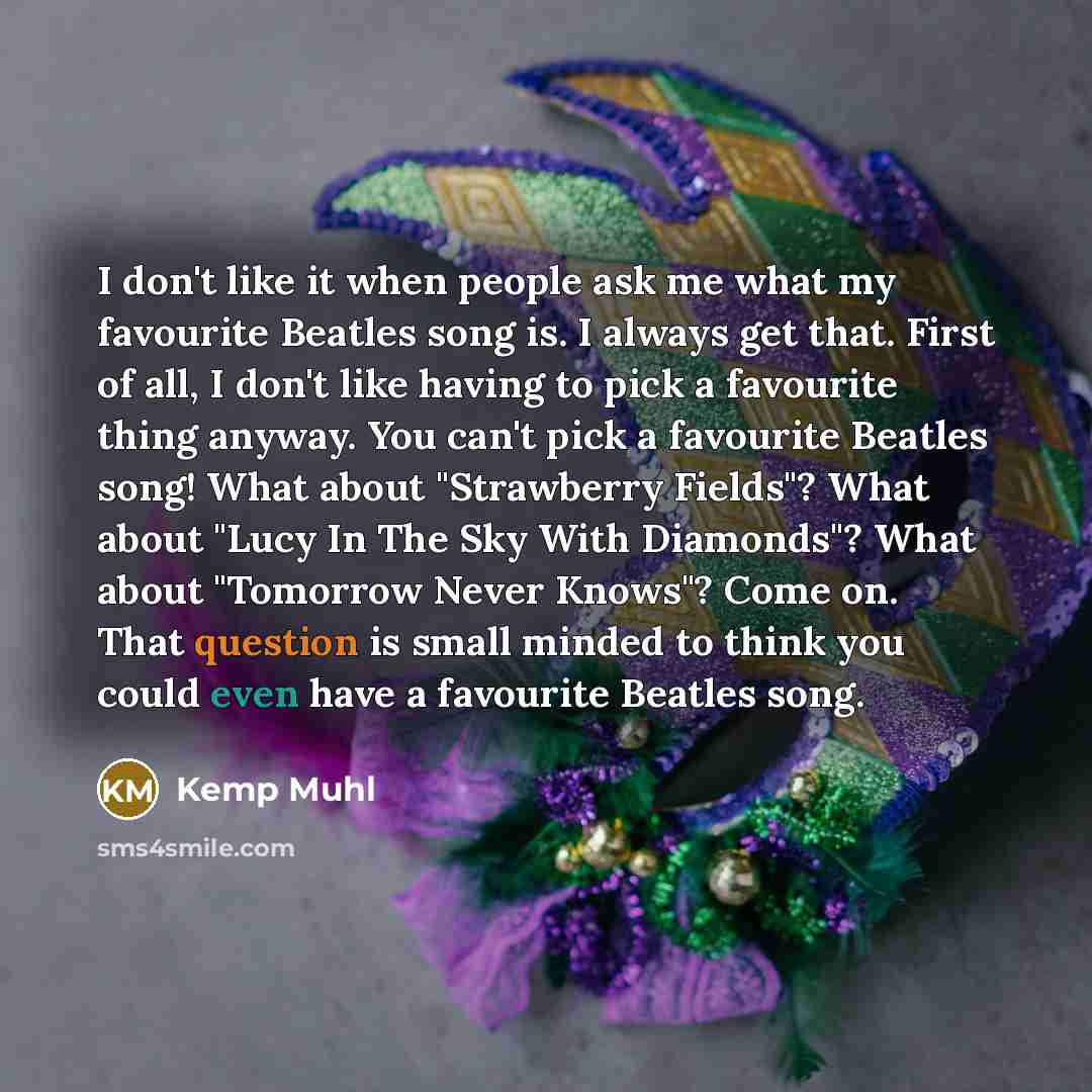 “I don't like it when people ask me what my favourite Beatles song is. I always get that. First of all, I don't like having to pick a favourite thing anyway. You can't pick a favourite Beatles song! What about "Strawberry Fields"? What about "Lucy In The Sky With Diamonds"? What about "Tomorrow…” quote by Kemp Muhl