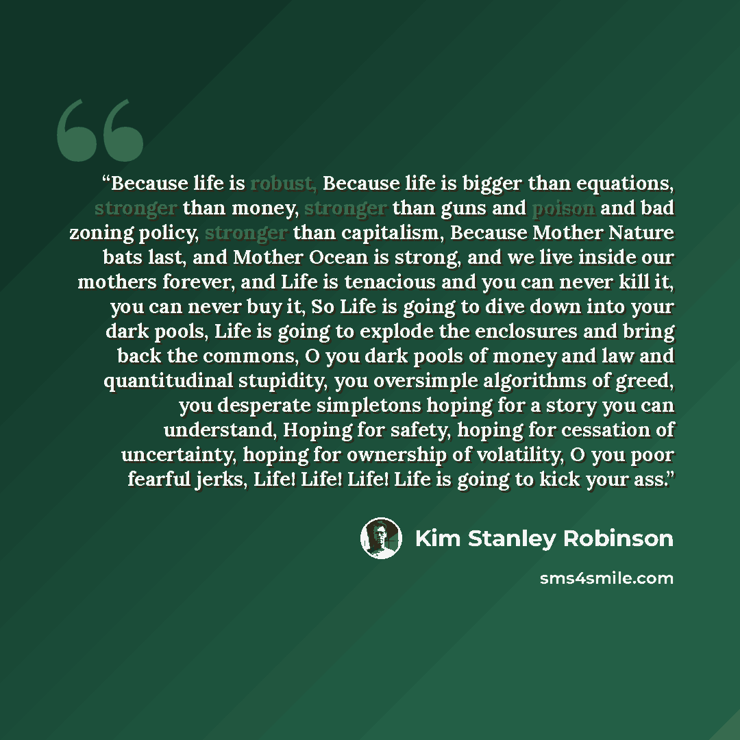 “Because life is robust, Because life is bigger than equations, stronger than money, stronger than guns and poison and bad zoning policy, stronger than capitalism, Because Mother Nature bats last, and Mother Ocean is strong, and we live inside our mothers forever, and Life is tenacious and you can…” quote by Kim Stanley Robinson