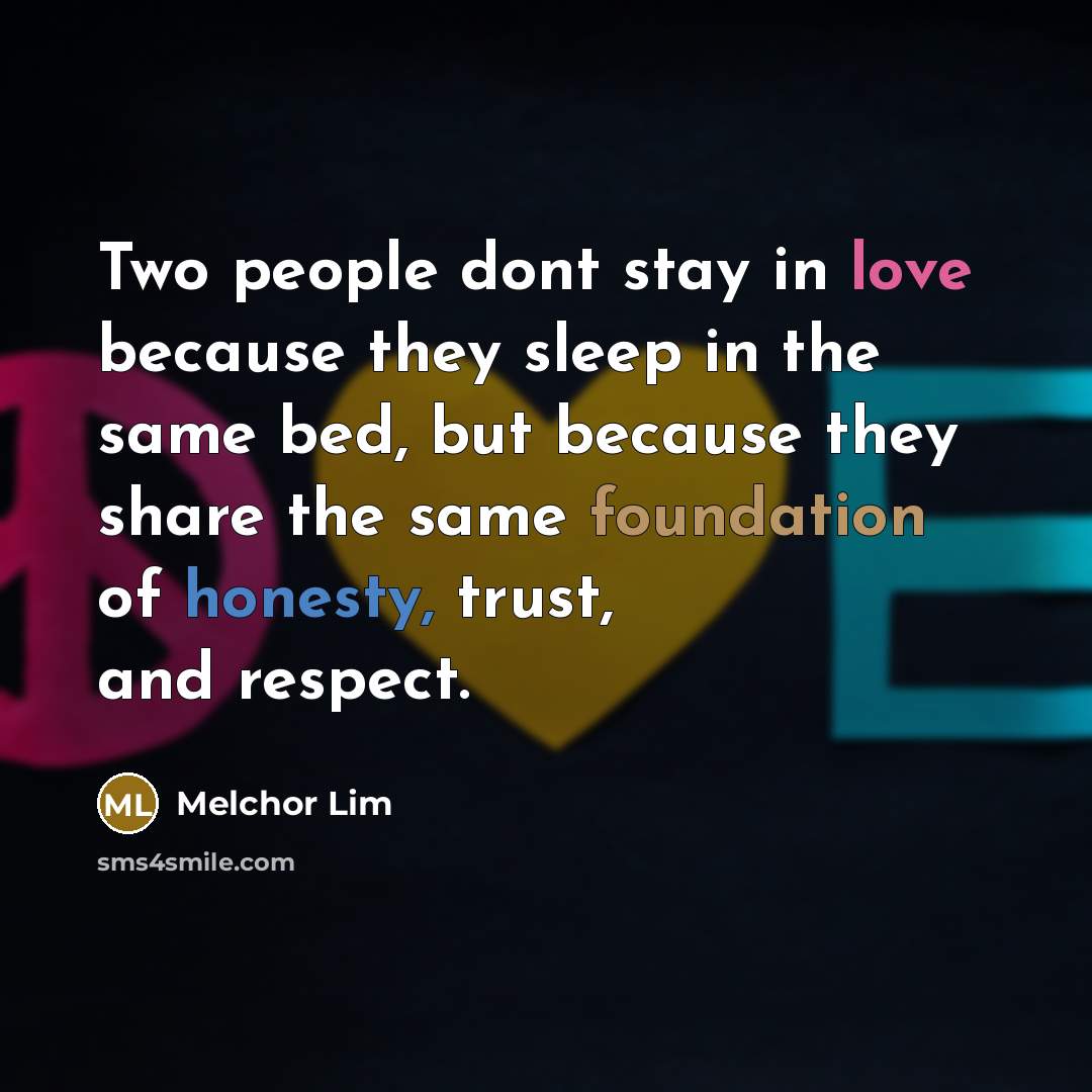 “Two people dont stay in love because they sleep in the same bed, but because they share the same foundation of honesty, trust, and respect.” quote by Melchor Lim
