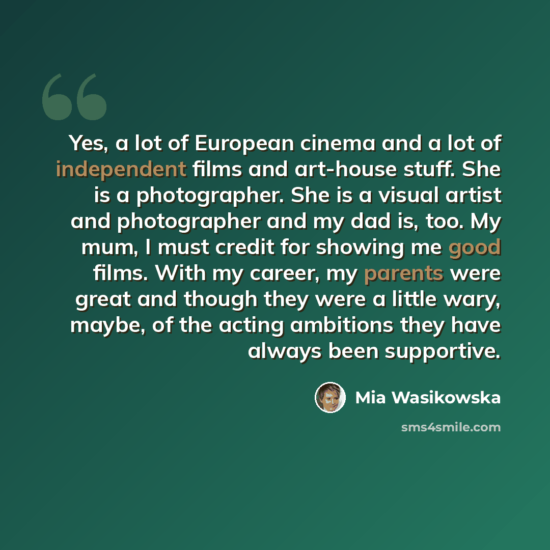 “Yes, a lot of European cinema and a lot of independent films and art-house stuff. She is a photographer. She is a visual artist and photographer and my dad is, too. My mum, I must credit for showing me good films. With my career, my parents were great and though they were a little wary, maybe, of…” quote by Mia Wasikowska