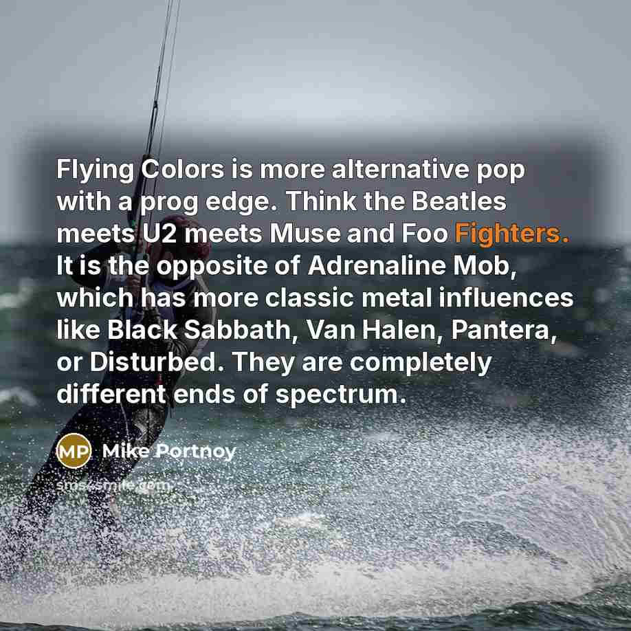 “Flying Colors is more alternative pop with a prog edge. Think the Beatles meets U2 meets Muse and Foo Fighters. It is the opposite of Adrenaline Mob, which has more classic metal influences like Black Sabbath, Van Halen, Pantera, or Disturbed. They are completely different ends of spectrum.” quote by Mike Portnoy