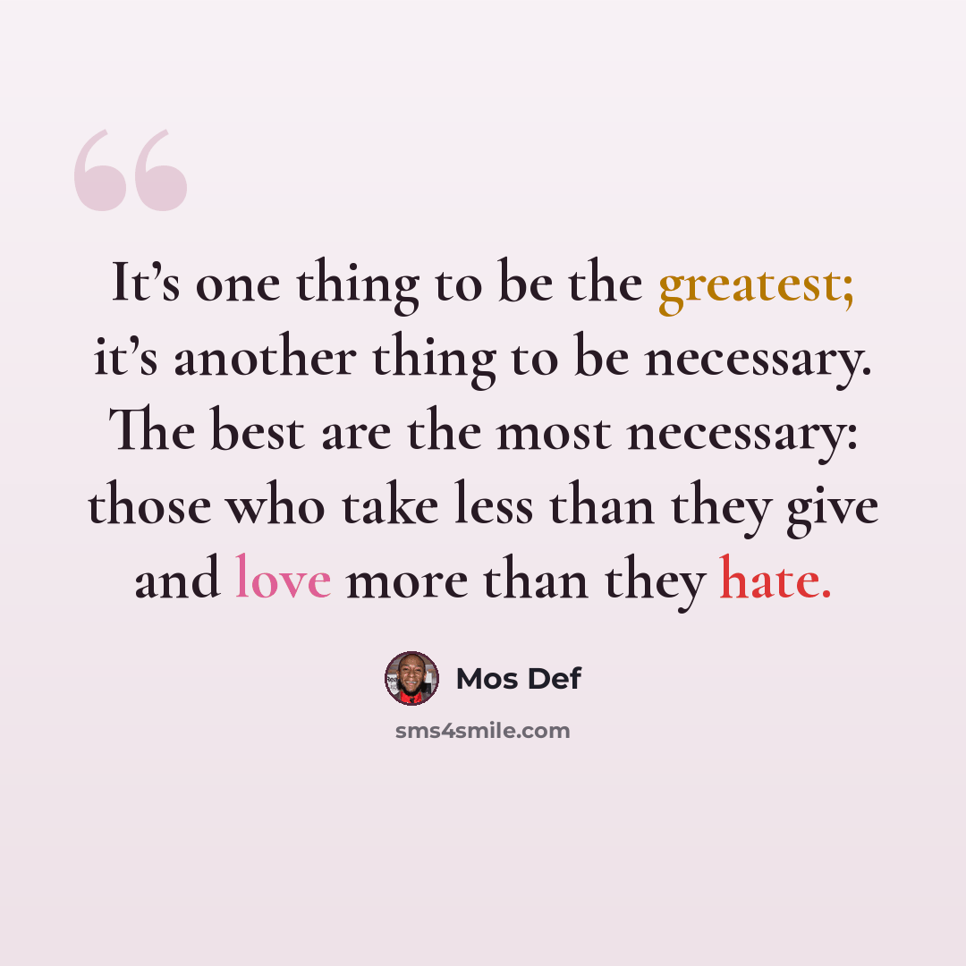 “It’s one thing to be the greatest; it’s another thing to be necessary. The best are the most necessary: those who take less than they give and love more than they hate.” quote by Mos Def